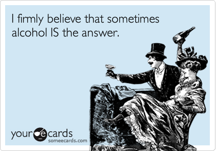 I firmly believe that sometimes
alcohol IS the answer.