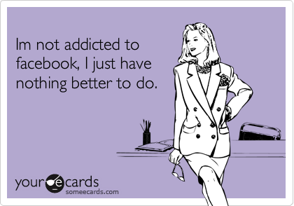 Im not addicted tofacebook, I just havenothing better to do.
