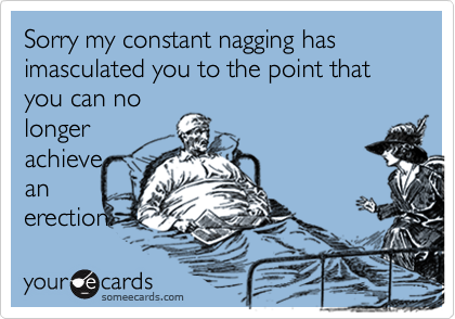 Sorry my constant nagging has imasculated you to the point that you can no
longer
achieve
an
erection.