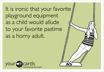 It is ironic that your favorite
playground equipment
as a child would allude
to your favorite pastime
as a horny adult.

