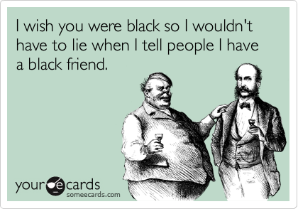 I wish you were black so I wouldn't have to lie when I tell people I have a black friend.