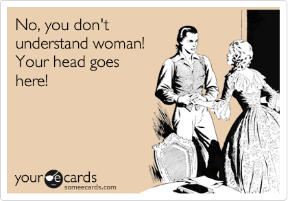 No, you don'tunderstand woman!Your head goeshere!