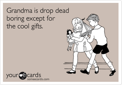 Grandma is drop dead
boring except for
the cool gifts.