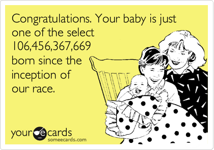 Congratulations. Your baby is just one of the select
106,456,367,669
born since the
inception of
our race.
