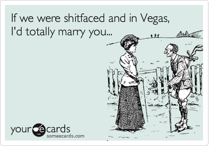 If we were shitfaced and in Vegas, I'd totally marry you...
