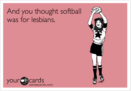 And you thought softball
was for lesbians. 
