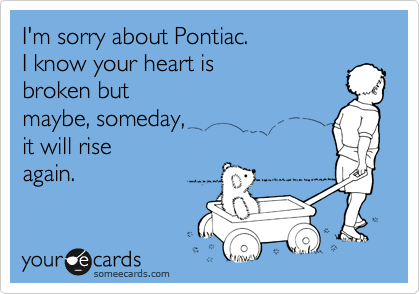 I'm sorry about Pontiac.I know your heart isbroken butmaybe, someday, it will riseagain.