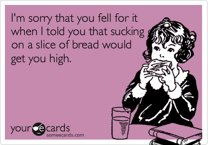 I'm sorry that you fell for it
when I told you that sucking on
on a slice of bread would
get you high.