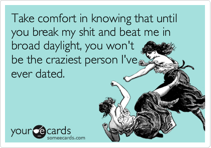 Take comfort in knowing that until you break my shit and beat me in broad daylight, you won'tbe the craziest person I'veever dated.