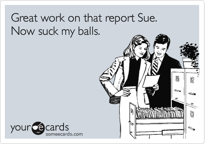 Great work on that report Sue. Now suck my balls.