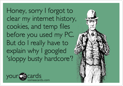 Honey, sorry I forgot to
clear my internet history,
cookies, and temp files
before you used my PC.
But do I really have to
explain why I googled
'sloppy busty hardcore'?