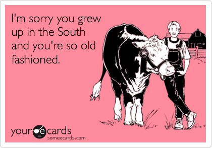 I'm sorry you grew
up in the South
and you're so old
fashioned.