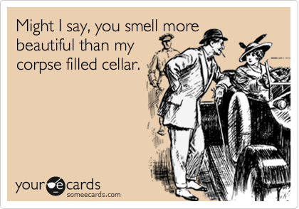Might I say, you smell more
beautiful than my
corpse filled cellar.