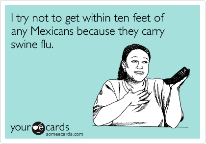 I try not to get within ten feet of any Mexicans because they carry swine flu.