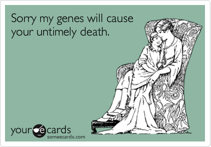 Sorry my genes will causeyour untimely death.