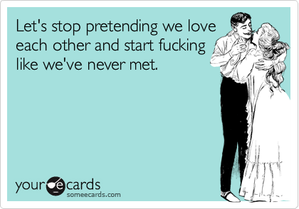 Let's stop pretending we love
each other and start fucking
like we've never met.