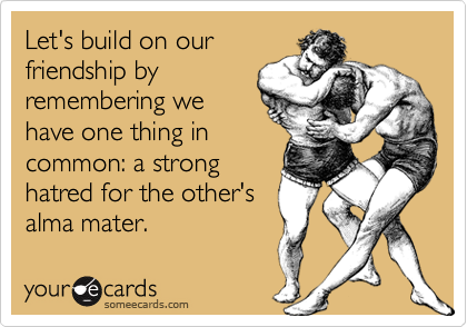 Let's build on our
friendship by
remembering we
have one thing in
common: a strong
hatred for the other's
alma mater.