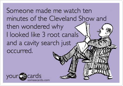 Someone made me watch ten minutes of the Cleveland Show and
then wondered why 
I looked like 3 root canals 
and a cavity search just
occurred.