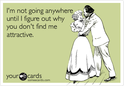 I'm not going anywhere
until I figure out why
you don't find me
attractive.