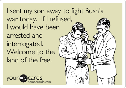 I sent my son away to fight Bush's war today.  If I refused,
I would have been
arrested and
interrogated.
Welcome to the
land of the free.