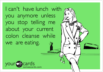 I can't  have lunch  with 
you  anymore  unless 
you  stop  telling  me 
about  your  current 
colon  cleanse  while
we  are eating.