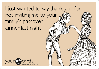 I just wanted to say thank you for
not inviting me to your
family's passover
dinner last night.