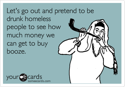 Let's go out and pretend to be drunk homeless
people to see how
much money we
can get to buy
booze.