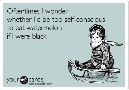 Oftentimes I wonder
whether I'd be too self-conscious
to eat watermelon
if I were black.