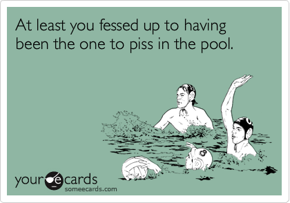 At least you fessed up to having been the one to piss in the pool.