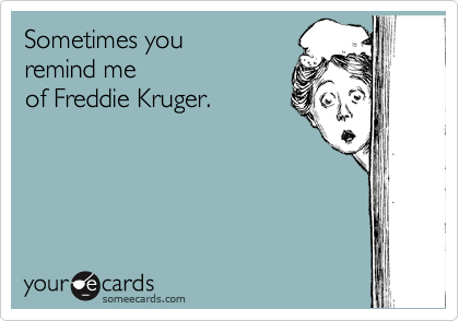 Sometimes you 
remind me 
of Freddie Kruger.
