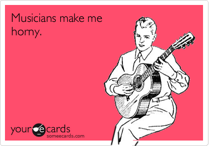 Musicians make me
horny.