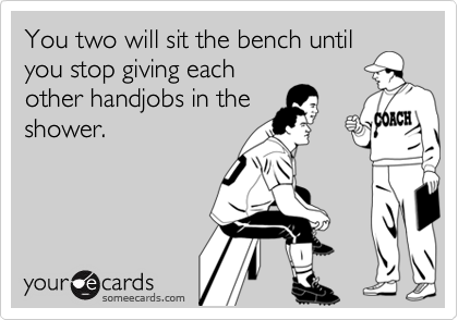 You two will sit the bench until
you stop giving each
other handjobs in the
shower.