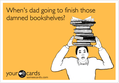 When's dad going to finish those damned bookshelves?