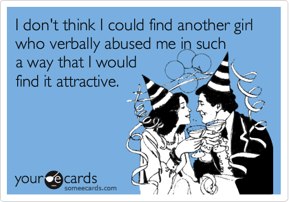 I don't think I could find another girl
who verbally abused me in such
a way that I would 
find it attractive.