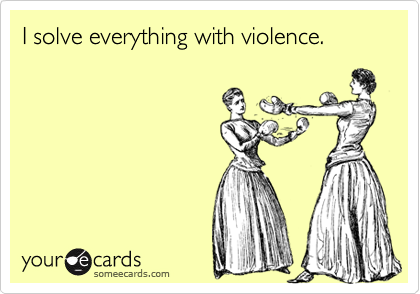 I solve everything with violence.