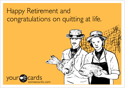 Happy Retirement and congratulations on quitting at life.