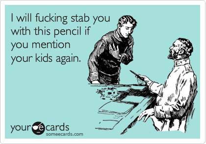 I will fucking stab youwith this pencil ifyou mentionyour kids again.