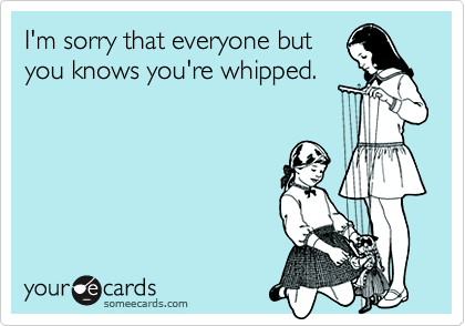 I'm sorry that everyone but
you knows you're whipped.