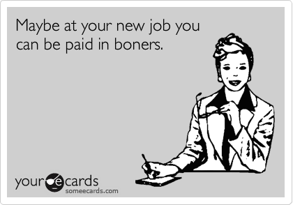 Maybe at your new job you
can be paid in boners.