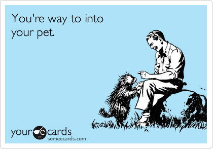 You're way to into
your pet.