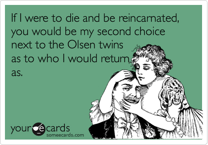 If I were to die and be reincarnated, you would be my second choice next to the Olsen twinsas to who I would returnas.