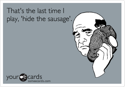 That's the last time I
play, 'hide the sausage'.
