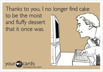 Thanks to you, I no longer find cake to be the moist 
and fluffy dessert 
that it once was.