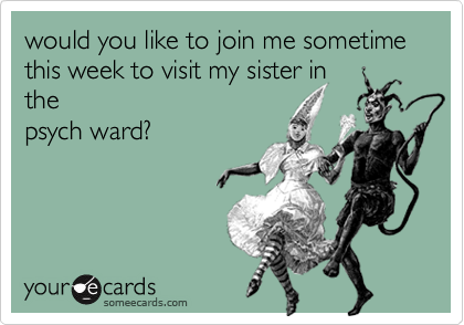 would you like to join me sometime this week to visit my sister in
the
psych ward?