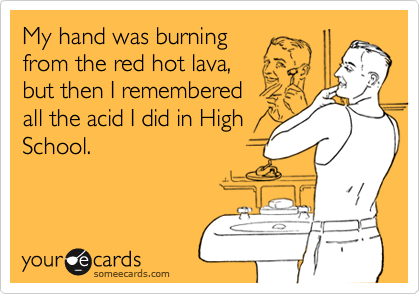 My hand was burning from the red hot lava,but then I rememberedall the acid I did in HighSchool.