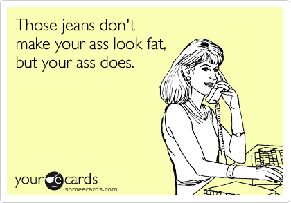 Those jeans don't
make your ass look fat,
but your ass does.