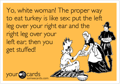 Yo, white woman! The proper way to eat turkey is like sex: put the left leg over your right ear and theright leg over yourleft ear; then youget stuffed!