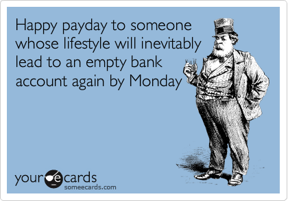 Happy payday to someone
whose lifestyle will inevitably
lead to an empty bank
account again by Monday