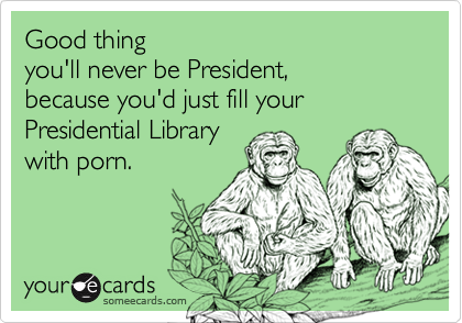 Good thing 
you'll never be President,
because you'd just fill your Presidential Library  
with porn.