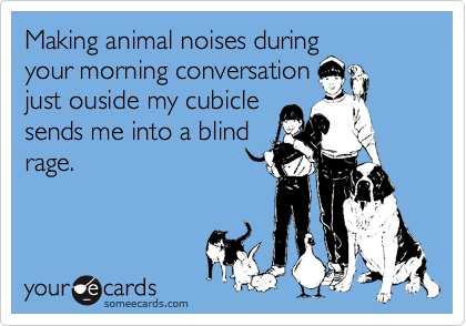Making animal noises during
your morning conversation
just ouside my cubicle
sends me into a blind
rage.